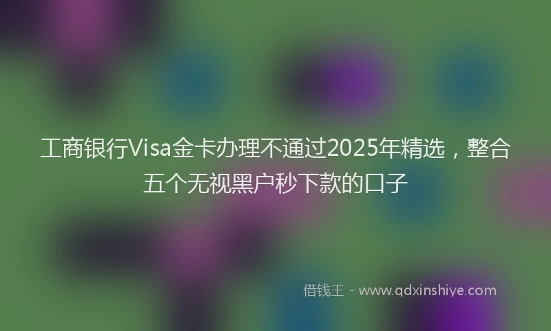 工商银行Visa金卡办理不通过2025年精选，整合五个无视黑户秒下款的口子