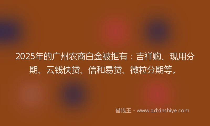 2025年的广州农商白金被拒有：吉祥购、现用分期、云钱快贷、信和易贷、微粒分期等。