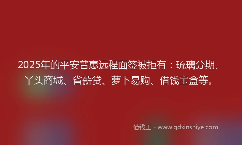 2025年的平安普惠远程面签被拒有：琉璃分期、丫头商城、省薪贷、萝卜易购、借钱宝盒等。