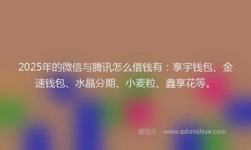 2025年的微信与腾讯怎么借钱有：享宇钱包、金速钱包、水晶分期、小麦粒、鑫享花等。