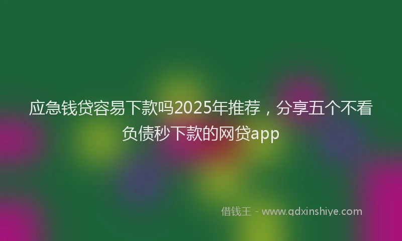 应急钱贷容易下款吗2025年推荐，分享五个不看负债秒下款的网贷app
