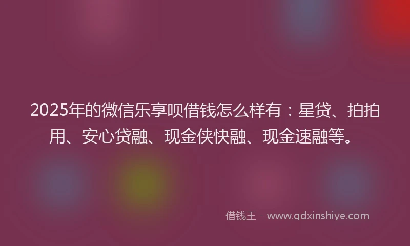 2025年的微信乐享呗借钱怎么样有：星贷、拍拍用、安心贷融、现金侠快融、现金速融等。