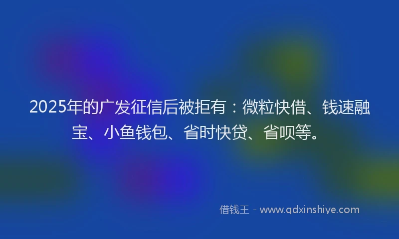 2025年的广发征信后被拒有：微粒快借、钱速融宝、小鱼钱包、省时快贷、省呗等。