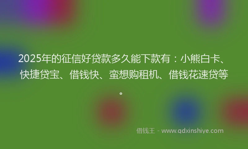 2025年的征信好贷款多久能下款有：小熊白卡、快捷贷宝、借钱快、蛮想购租机、借钱花速贷等。