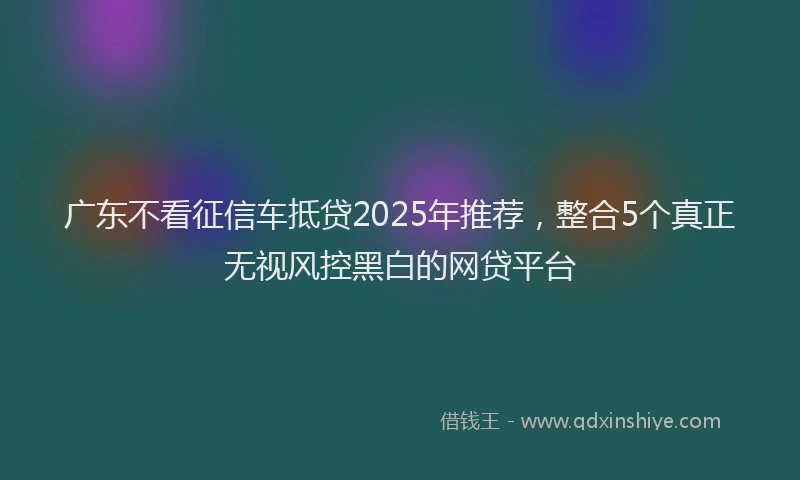 广东不看征信车抵贷2025年推荐，整合5个真正无视风控黑白的网贷平台