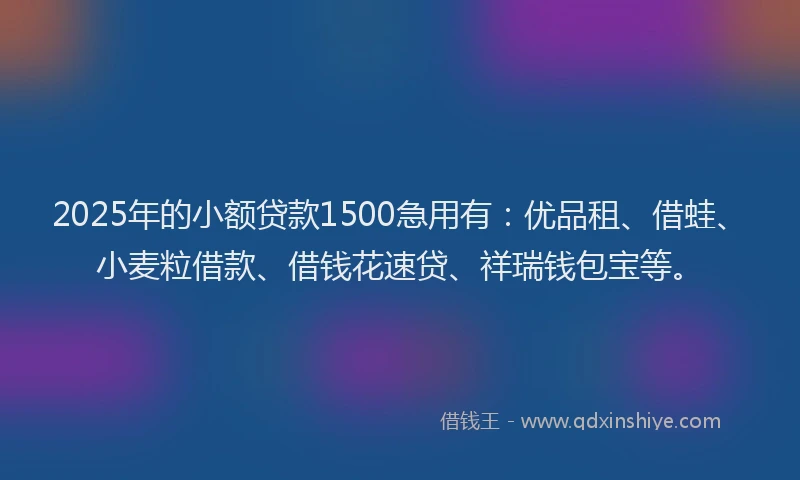 2025年的小额贷款1500急用有：优品租、借蛙、小麦粒借款、借钱花速贷、祥瑞钱包宝等。