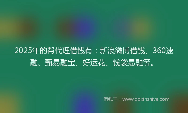 2025年的帮代理借钱有：新浪微博借钱、360速融、甄易融宝、好运花、钱袋易融等。