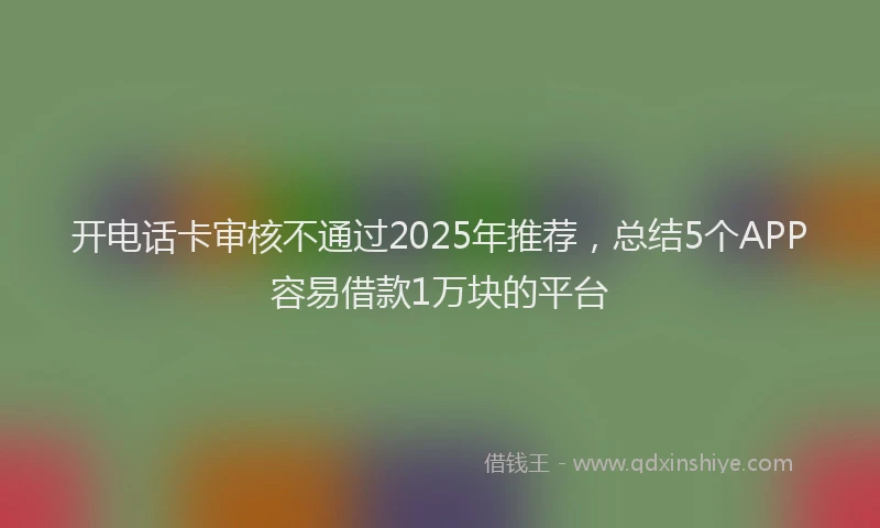 开电话卡审核不通过2025年推荐，总结5个APP容易借款1万块的平台