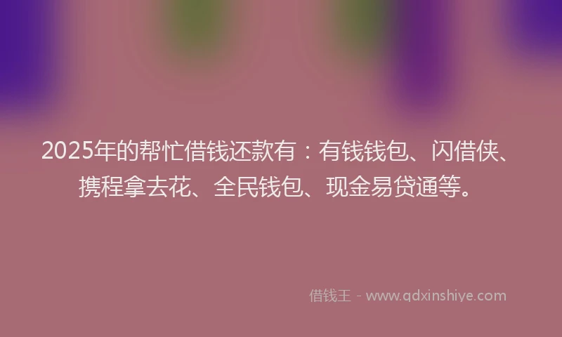 2025年的帮忙借钱还款有：有钱钱包、闪借侠、携程拿去花、全民钱包、现金易贷通等。