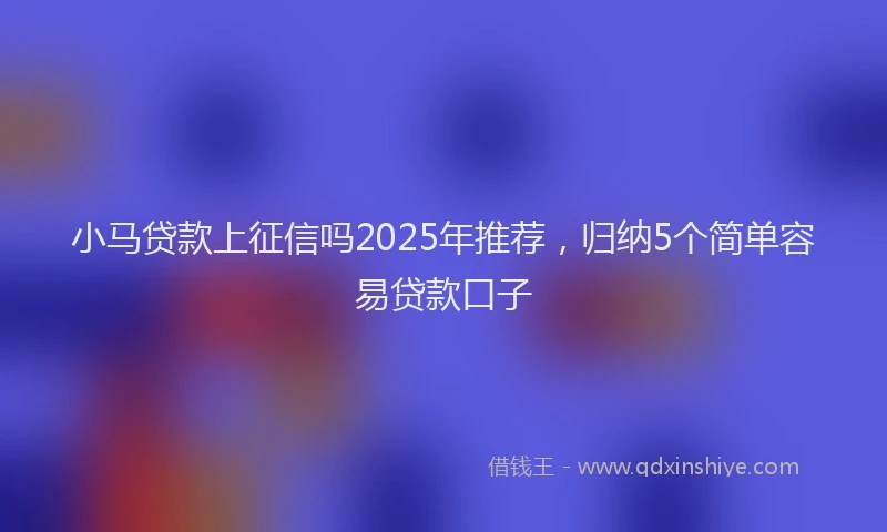 小马贷款上征信吗2025年推荐，归纳5个简单容易贷款口子