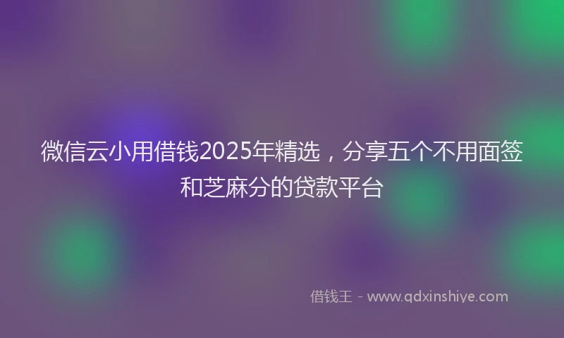 微信云小用借钱2025年精选，分享五个不用面签和芝麻分的贷款平台