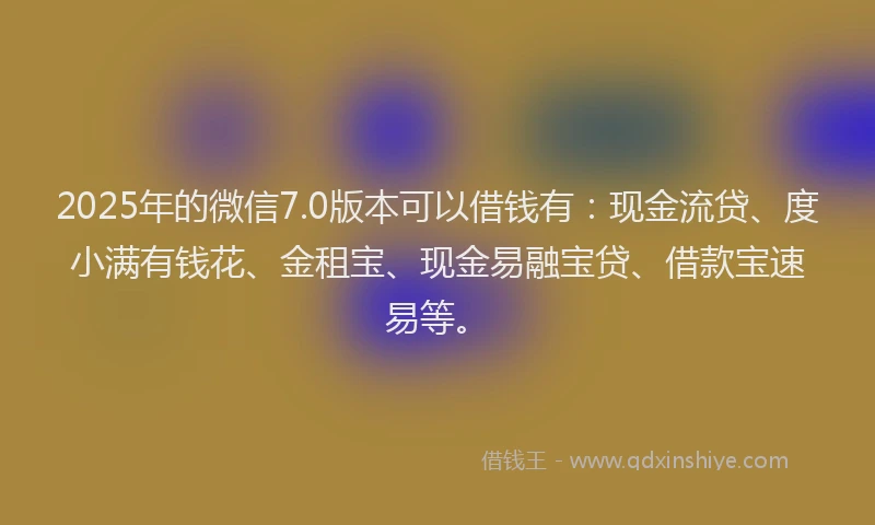 2025年的微信7.0版本可以借钱有：现金流贷、度小满有钱花、金租宝、现金易融宝贷、借款宝速易等。