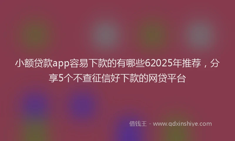 小额贷款app容易下款的有哪些62025年推荐，分享5个不查征信好下款的网贷平台