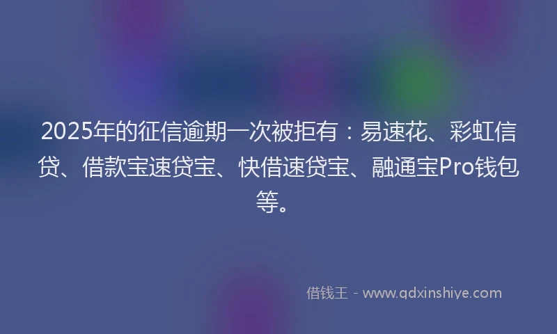 2025年的征信逾期一次被拒有：易速花、彩虹信贷、借款宝速贷宝、快借速贷宝、融通宝Pro钱包等。