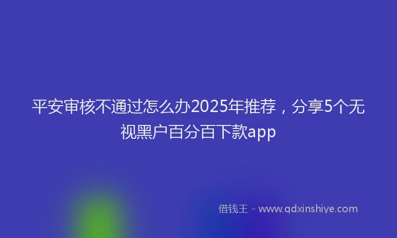 平安审核不通过怎么办2025年推荐，分享5个无视黑户百分百下款app