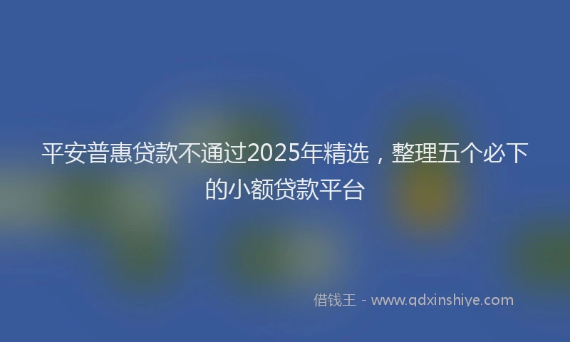 平安普惠贷款不通过2025年精选，整理五个必下的小额贷款平台