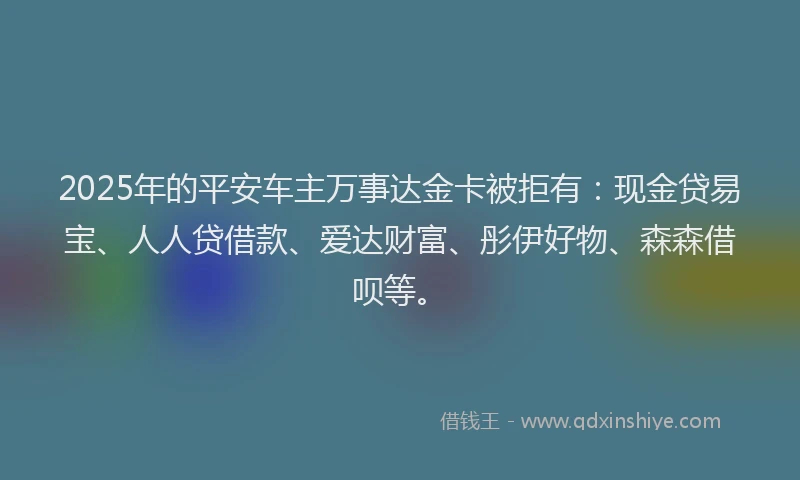 2025年的平安车主万事达金卡被拒有：现金贷易宝、人人贷借款、爱达财富、彤伊好物、森森借呗等。