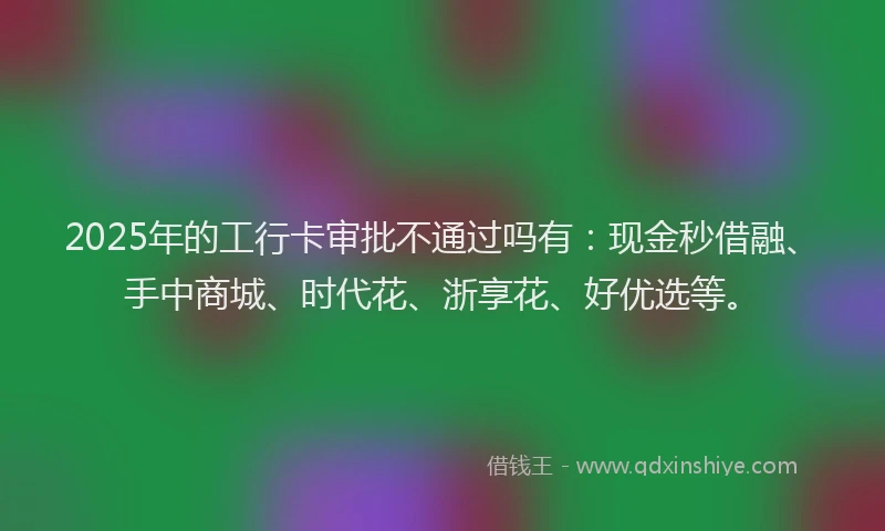 2025年的工行卡审批不通过吗有：现金秒借融、手中商城、时代花、浙享花、好优选等。