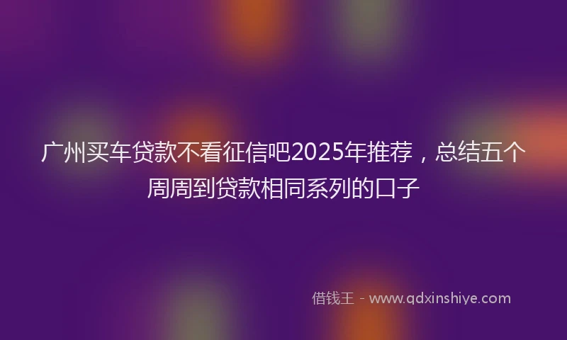 广州买车贷款不看征信吧2025年推荐，总结五个周周到贷款相同系列的口子
