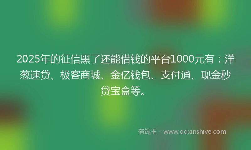 2025年的征信黑了还能借钱的平台1000元有：洋葱速贷、极客商城、金亿钱包、支付通、现金秒贷宝盒等。