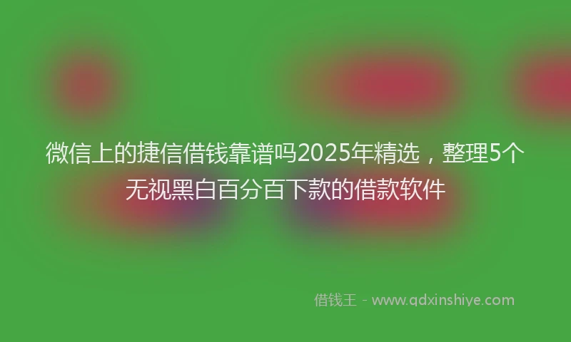 微信上的捷信借钱靠谱吗2025年精选，整理5个无视黑白百分百下款的借款软件
