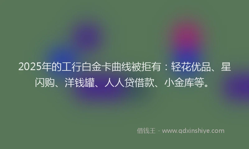 2025年的工行白金卡曲线被拒有：轻花优品、星闪购、洋钱罐、人人贷借款、小金库等。