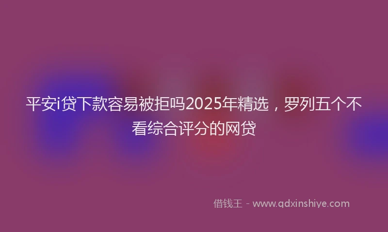 平安i贷下款容易被拒吗2025年精选，罗列五个不看综合评分的网贷
