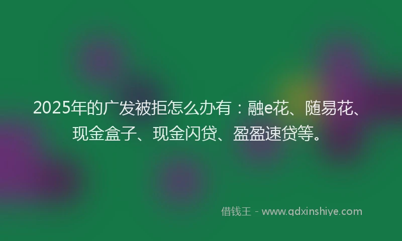 2025年的广发被拒怎么办有：融e花、随易花、现金盒子、现金闪贷、盈盈速贷等。