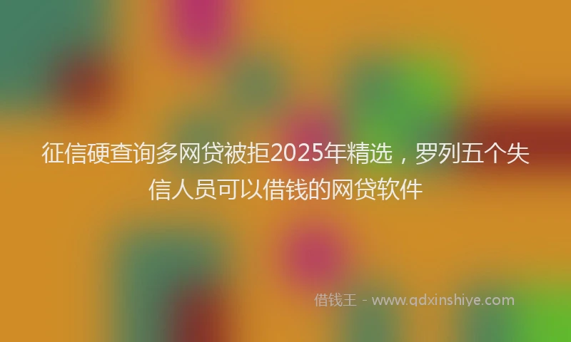 征信硬查询多网贷被拒2025年精选，罗列五个失信人员可以借钱的网贷软件