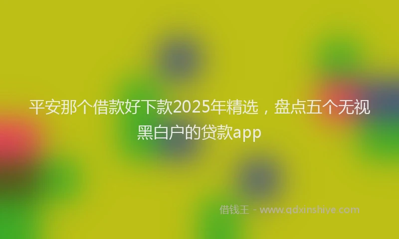 平安那个借款好下款2025年精选，盘点五个无视黑白户的贷款app