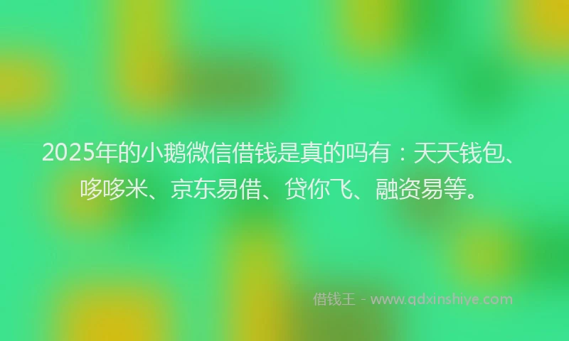 2025年的小鹅微信借钱是真的吗有：天天钱包、哆哆米、京东易借、贷你飞、融资易等。
