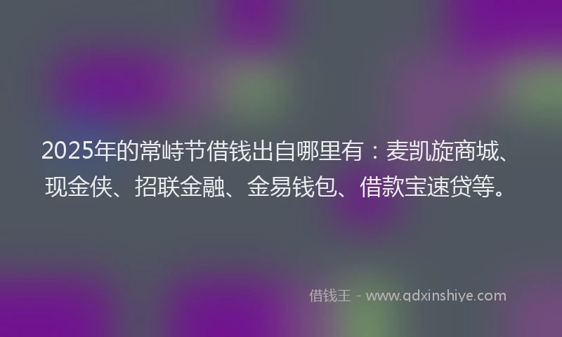 2025年的常峙节借钱出自哪里有：麦凯旋商城、现金侠、招联金融、金易钱包、借款宝速贷等。