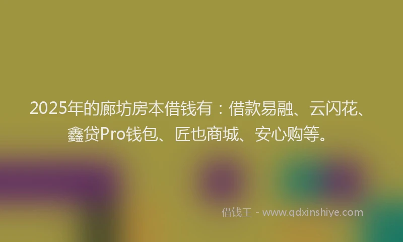 2025年的廊坊房本借钱有：借款易融、云闪花、鑫贷Pro钱包、匠也商城、安心购等。