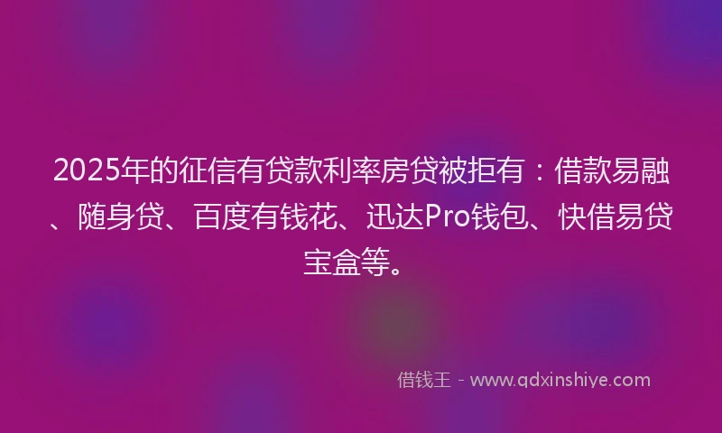 2025年的征信有贷款利率房贷被拒有：借款易融、随身贷、百度有钱花、迅达Pro钱包、快借易贷宝盒等。
