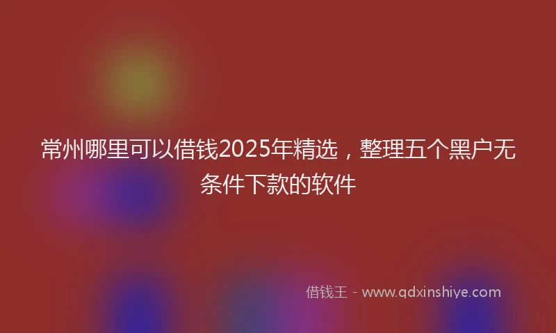 常州哪里可以借钱2025年精选，整理五个黑户无条件下款的软件