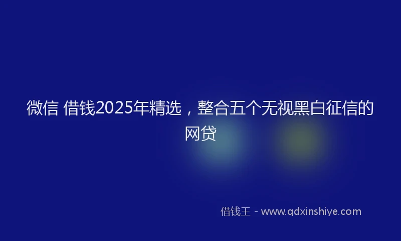 微信 借钱2025年精选，整合五个无视黑白征信的网贷