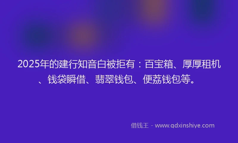 2025年的建行知音白被拒有：百宝箱、厚厚租机、钱袋瞬借、翡翠钱包、便荔钱包等。