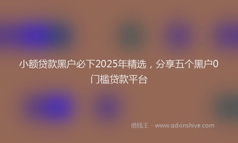 小额贷款黑户必下2025年精选，分享五个黑户0门槛贷款平台