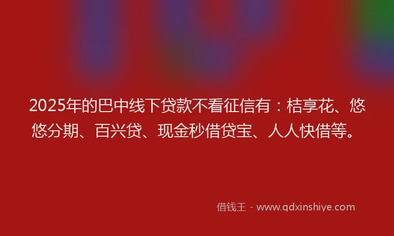 2025年的巴中线下贷款不看征信有：桔享花、悠悠分期、百兴贷、现金秒借贷宝、人人快借等。