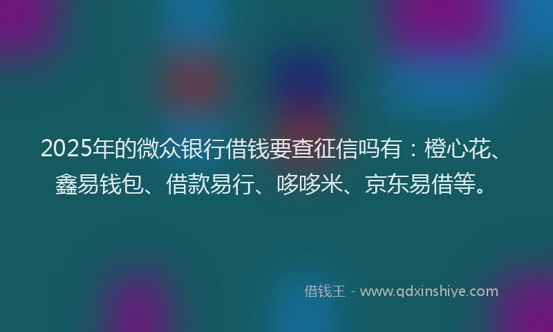 2025年的微众银行借钱要查征信吗有：橙心花、鑫易钱包、借款易行、哆哆米、京东易借等。