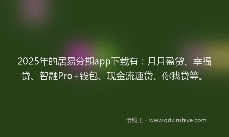 2025年的居易分期app下载有：月月盈贷、幸福贷、智融Pro+钱包、现金流速贷、你我贷等。