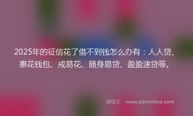 2025年的征信花了借不到钱怎么办有：人人贷、惠花钱包、戒易花、随身易贷、盈盈速贷等。