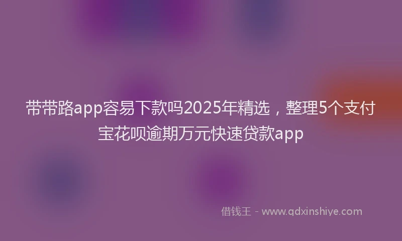 带带路app容易下款吗2025年精选，整理5个支付宝花呗逾期万元快速贷款app