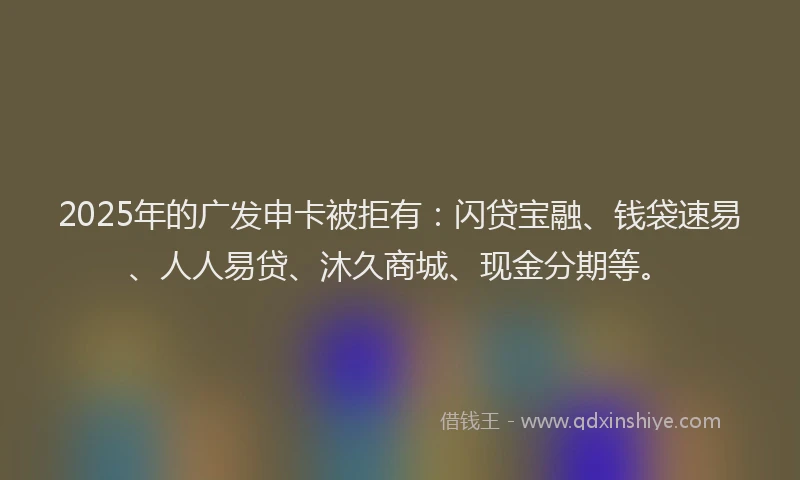 2025年的广发申卡被拒有：闪贷宝融、钱袋速易、人人易贷、沐久商城、现金分期等。
