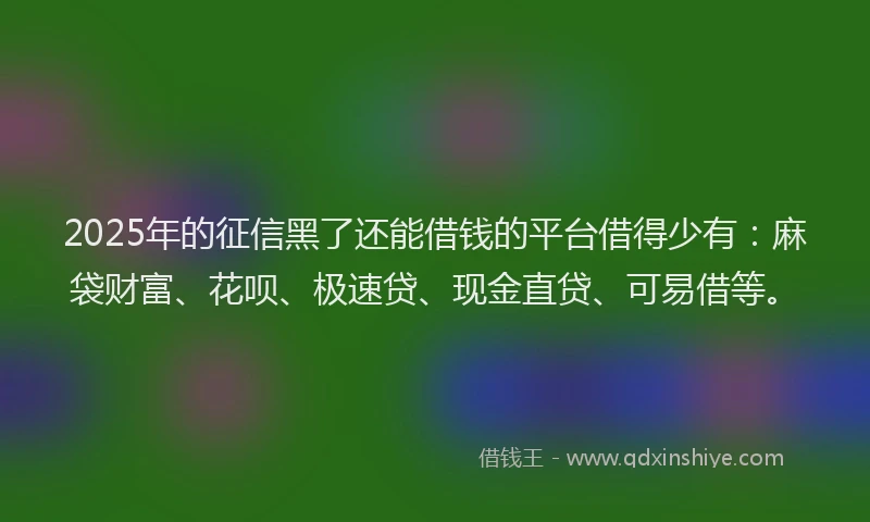 2025年的征信黑了还能借钱的平台借得少有：麻袋财富、花呗、极速贷、现金直贷、可易借等。