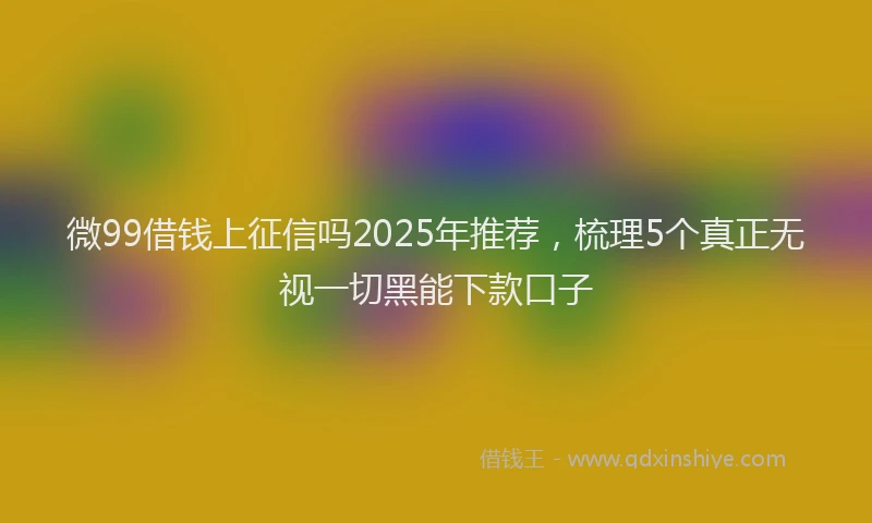 微99借钱上征信吗2025年推荐，梳理5个真正无视一切黑能下款口子