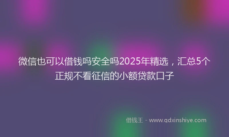 微信也可以借钱吗安全吗2025年精选，汇总5个正规不看征信的小额贷款口子