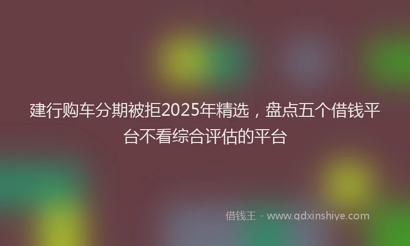 建行购车分期被拒2025年精选，盘点五个借钱平台不看综合评估的平台