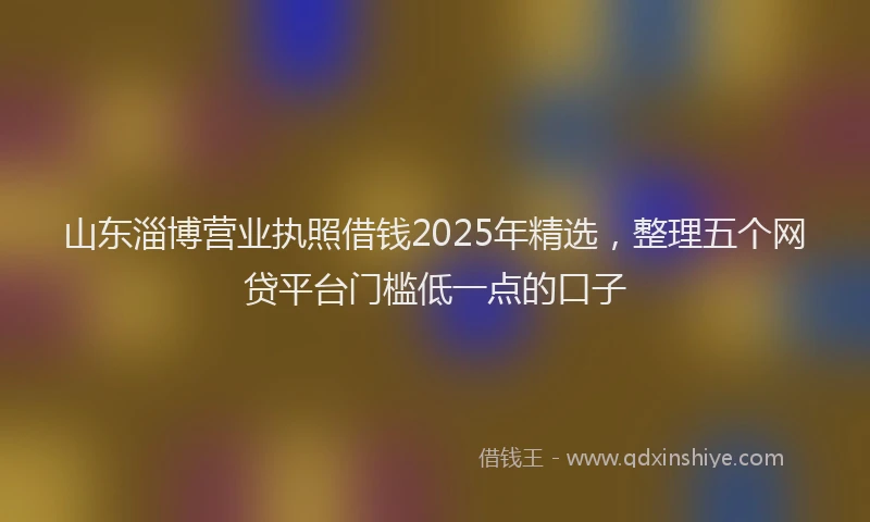 山东淄博营业执照借钱2025年精选，整理五个网贷平台门槛低一点的口子