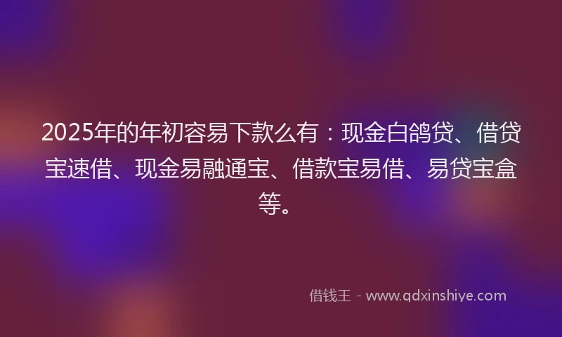 2025年的年初容易下款么有：现金白鸽贷、借贷宝速借、现金易融通宝、借款宝易借、易贷宝盒等。